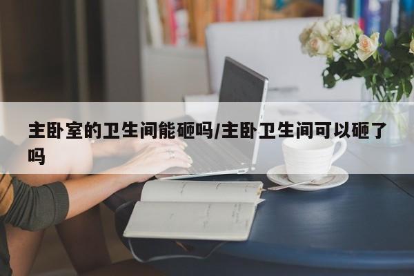 主卧室的卫生间能砸吗/主卧卫生间可以砸了吗