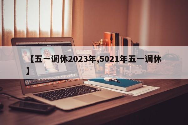 【五一调休2023年,5021年五一调休】