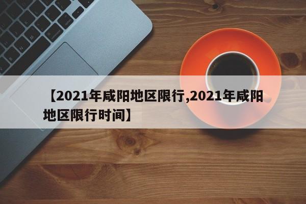 【2021年咸阳地区限行,2021年咸阳地区限行时间】