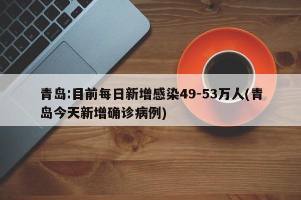 青岛:目前每日新增感染49-53万人(青岛今天新增确诊病例)