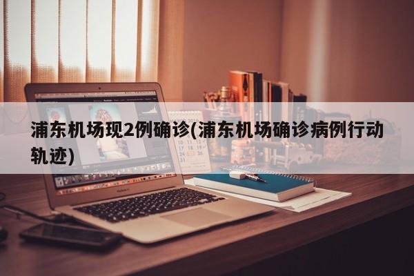 浦东机场现2例确诊(浦东机场确诊病例行动轨迹)