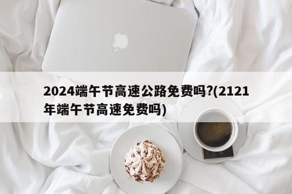 2024端午节高速公路免费吗?(2121年端午节高速免费吗)
