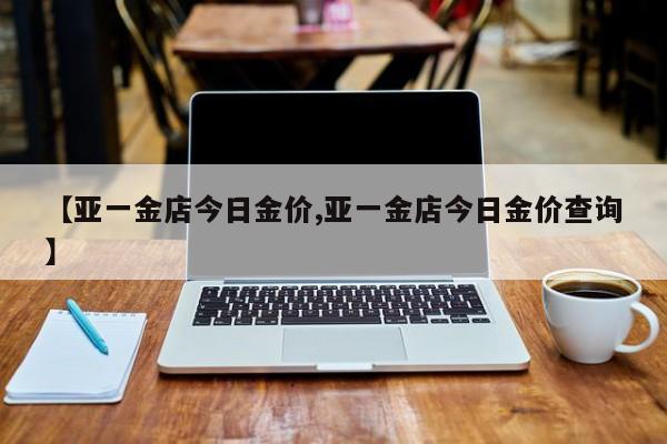 【亚一金店今日金价,亚一金店今日金价查询】