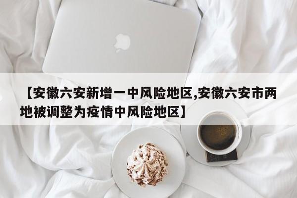 【安徽六安新增一中风险地区,安徽六安市两地被调整为疫情中风险地区】