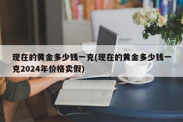 现在的黄金多少钱一克(现在的黄金多少钱一克2024年价格卖假)