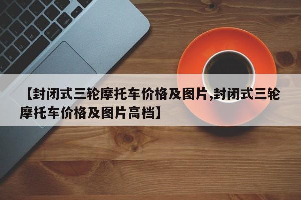【封闭式三轮摩托车价格及图片,封闭式三轮摩托车价格及图片高档】