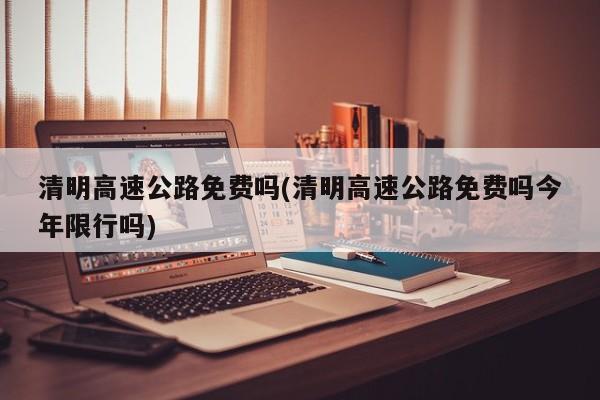 清明高速公路免费吗(清明高速公路免费吗今年限行吗)