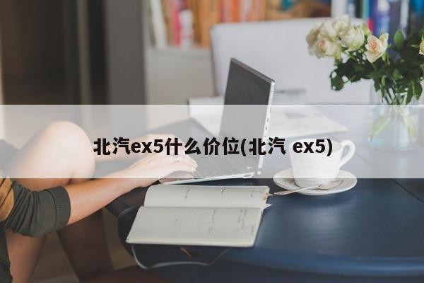 北汽ex5什么价位(北汽 ex5)
