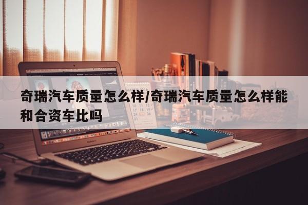 奇瑞汽车质量怎么样/奇瑞汽车质量怎么样能和合资车比吗