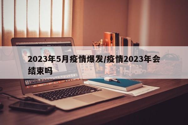2023年5月疫情爆发/疫情2023年会结束吗