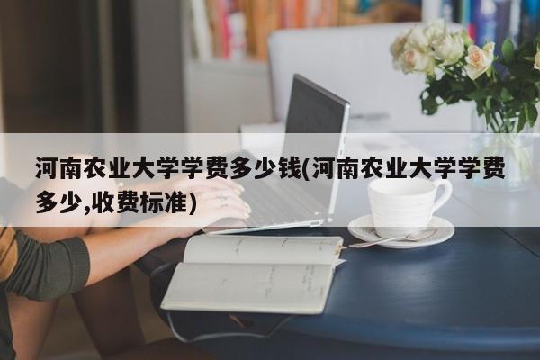 河南农业大学学费多少钱(河南农业大学学费多少,收费标准)