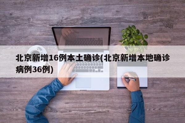 北京新增16例本土确诊(北京新增本地确诊病例36例)
