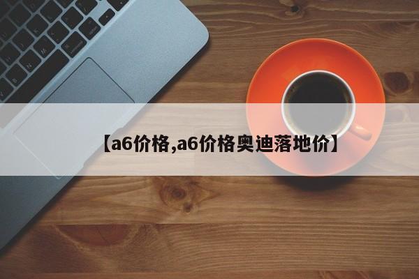 【a6价格,a6价格奥迪落地价】