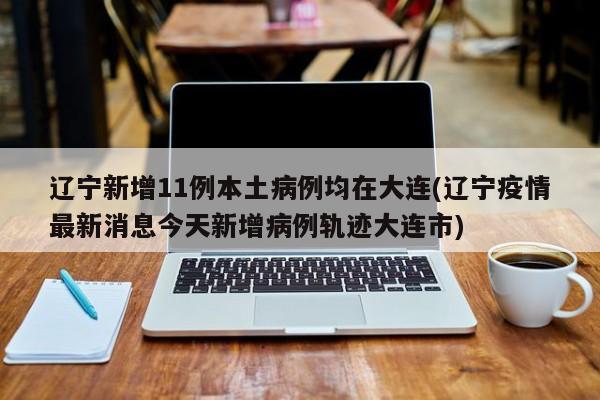 辽宁新增11例本土病例均在大连(辽宁疫情最新消息今天新增病例轨迹大连市)
