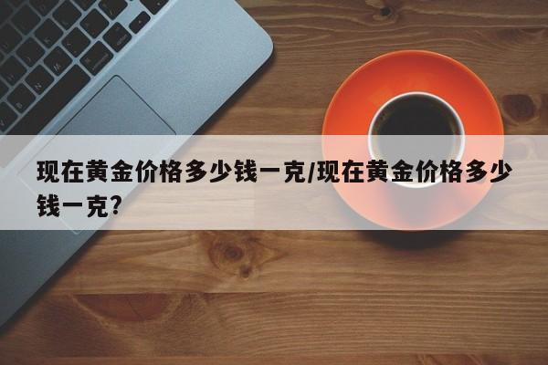 现在黄金价格多少钱一克/现在黄金价格多少钱一克?