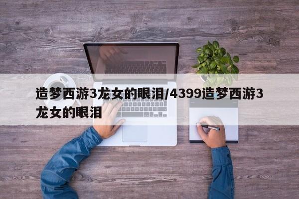 造梦西游3龙女的眼泪/4399造梦西游3龙女的眼泪