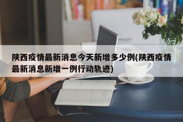 陕西疫情最新消息今天新增多少例(陕西疫情最新消息新增一例行动轨迹)