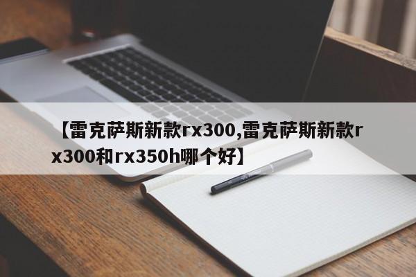 【雷克萨斯新款rx300,雷克萨斯新款rx300和rx350h哪个好】