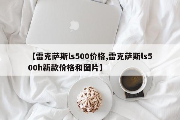 【雷克萨斯ls500价格,雷克萨斯ls500h新款价格和图片】