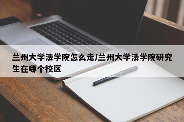 兰州大学法学院怎么走/兰州大学法学院研究生在哪个校区