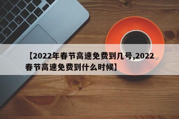 【2022年春节高速免费到几号,2022春节高速免费到什么时候】