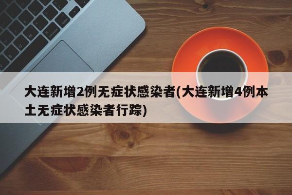 大连新增2例无症状感染者(大连新增4例本土无症状感染者行踪)