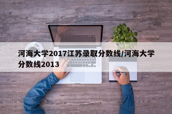 河海大学2017江苏录取分数线/河海大学分数线2013