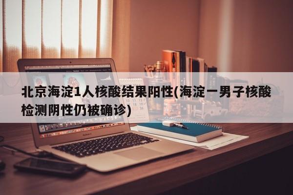 北京海淀1人核酸结果阳性(海淀一男子核酸检测阴性仍被确诊)