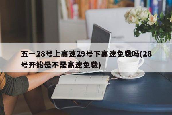 五一28号上高速29号下高速免费吗(28号开始是不是高速免费)