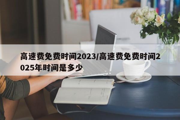 高速费免费时间2023/高速费免费时间2025年时间是多少
