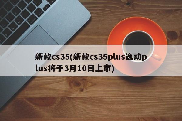 新款cs35(新款cs35plus逸动plus将于3月10日上市)