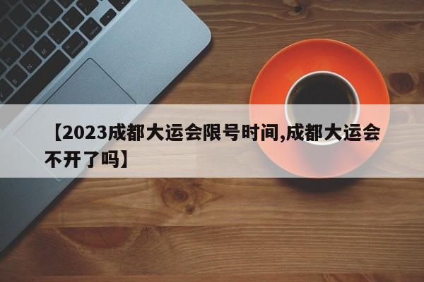 【2023成都大运会限号时间,成都大运会不开了吗】