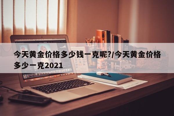 今天黄金价格多少钱一克呢?/今天黄金价格多少一克2021