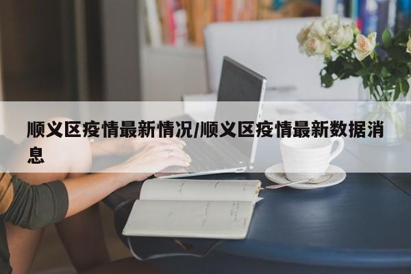 顺义区疫情最新情况/顺义区疫情最新数据消息