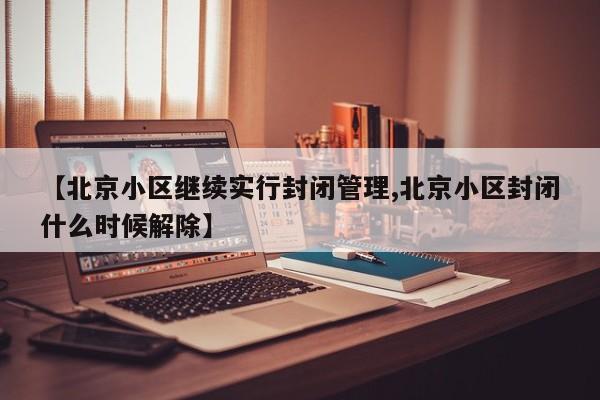 【北京小区继续实行封闭管理,北京小区封闭什么时候解除】