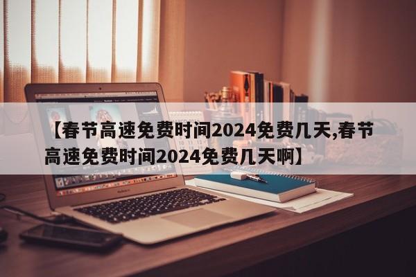 【春节高速免费时间2024免费几天,春节高速免费时间2024免费几天啊】