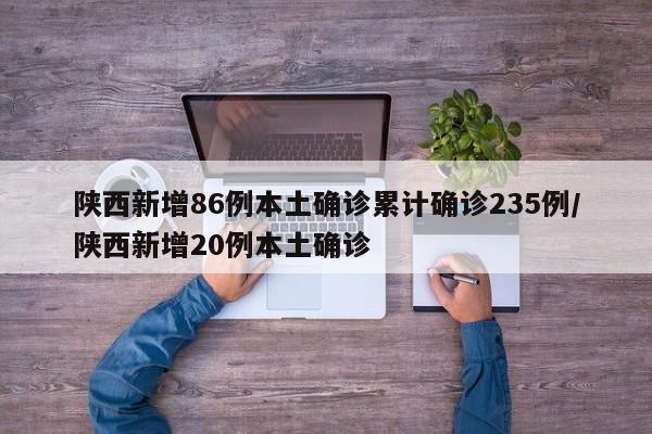 陕西新增86例本土确诊累计确诊235例/陕西新增20例本土确诊