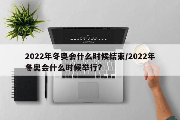 2022年冬奥会什么时候结束/2022年冬奥会什么时候举行?