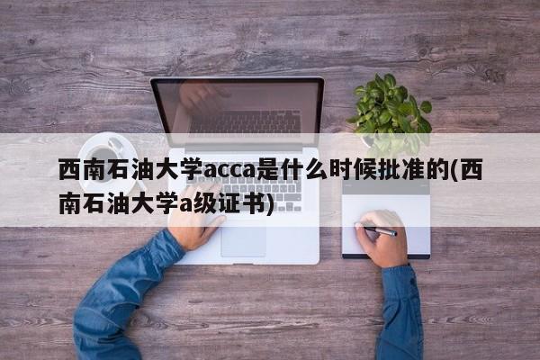 西南石油大学acca是什么时候批准的(西南石油大学a级证书)