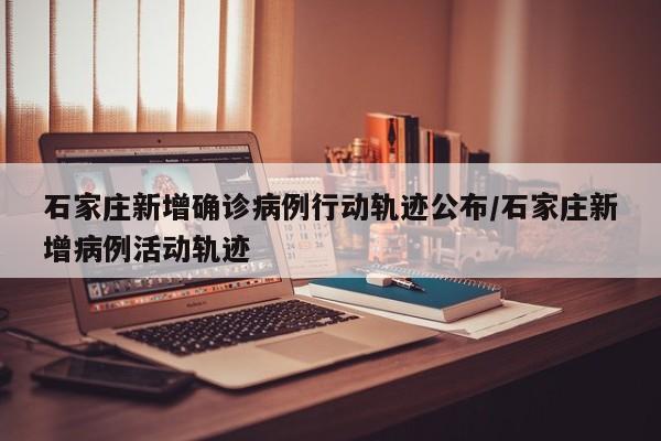 石家庄新增确诊病例行动轨迹公布/石家庄新增病例活动轨迹