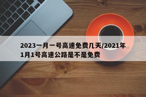 2023一月一号高速免费几天/2021年1月1号高速公路是不是免费