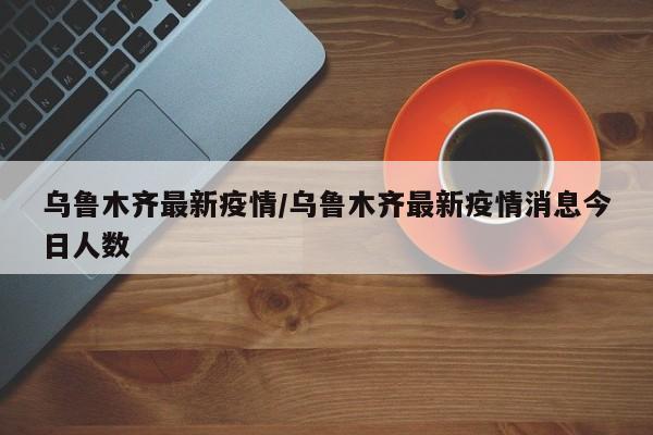 乌鲁木齐最新疫情/乌鲁木齐最新疫情消息今日人数