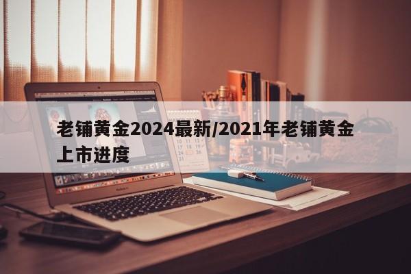 老铺黄金2024最新/2021年老铺黄金上市进度