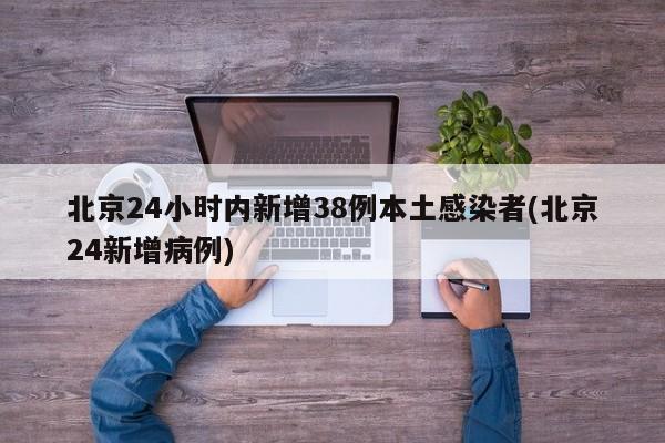 北京24小时内新增38例本土感染者(北京24新增病例)