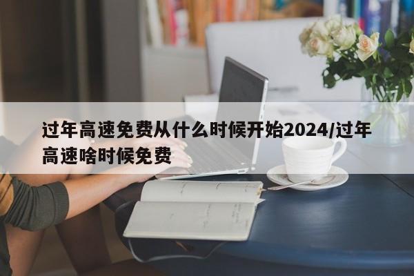 过年高速免费从什么时候开始2024/过年高速啥时候免费