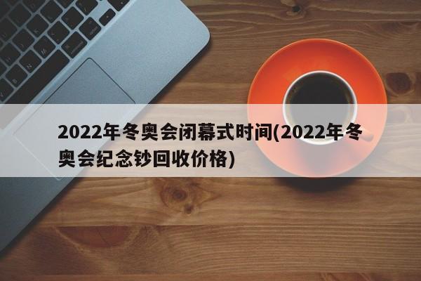 2022年冬奥会闭幕式时间(2022年冬奥会纪念钞回收价格)