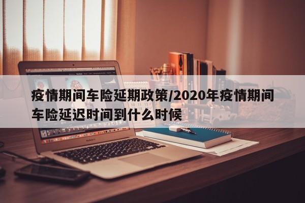 疫情期间车险延期政策/2020年疫情期间车险延迟时间到什么时候