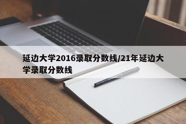 延边大学2016录取分数线/21年延边大学录取分数线