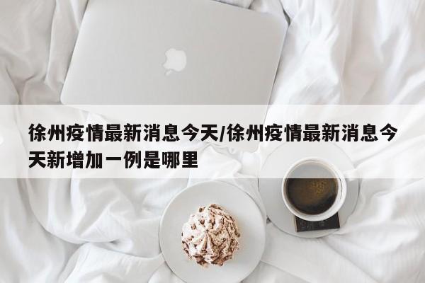 徐州疫情最新消息今天/徐州疫情最新消息今天新增加一例是哪里