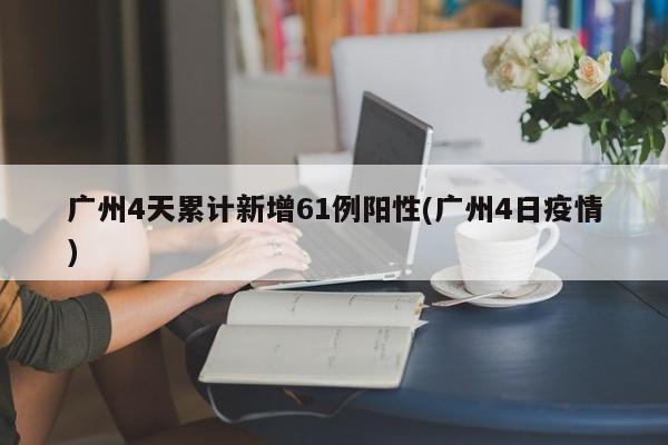广州4天累计新增61例阳性(广州4日疫情)